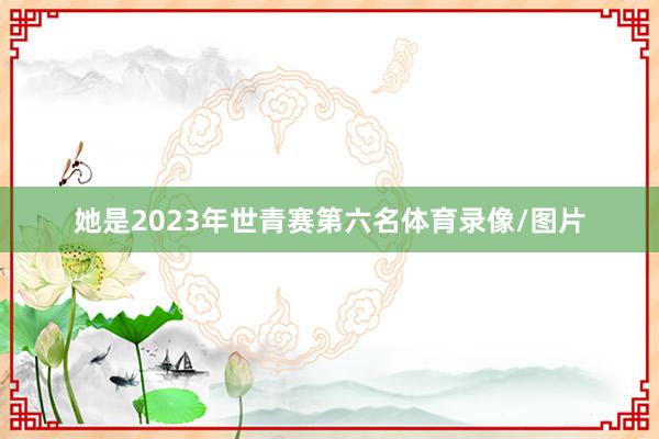 她是2023年世青赛第六名体育录像/图片